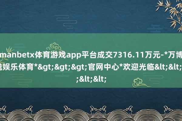 manbetx体育游戏app平台成交7316.11万元-*万博在线娱乐体育*>>>官网中心*欢迎光临<<<