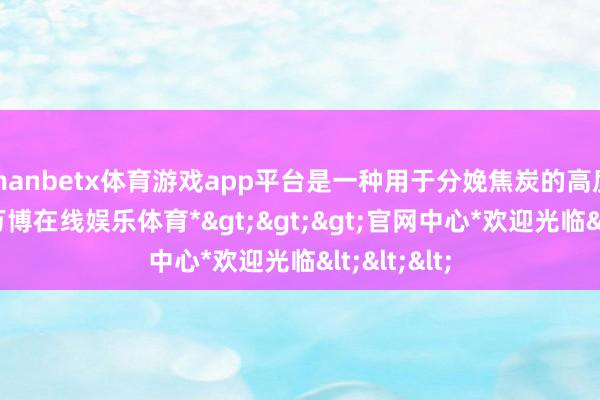 manbetx体育游戏app平台是一种用于分娩焦炭的高质料煤炭-*万博在线娱乐体育*>>>官网中心*欢迎光临<<<