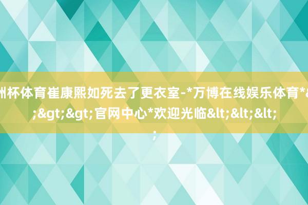 欧洲杯体育崔康熙如死去了更衣室-*万博在线娱乐体育*>>>官网中心*欢迎光临<<<