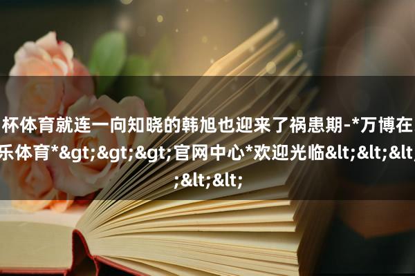 欧洲杯体育就连一向知晓的韩旭也迎来了祸患期-*万博在线娱乐体育*>>>官网中心*欢迎光临<<<