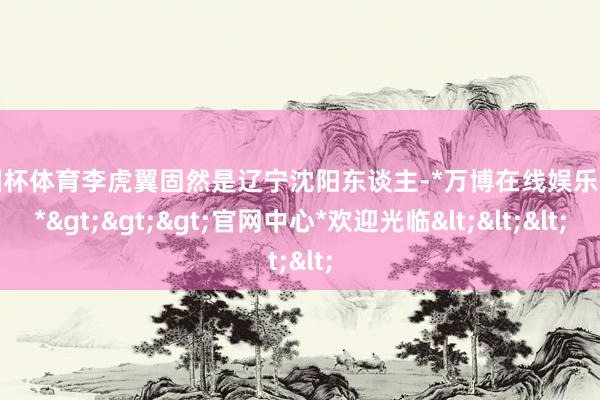 欧洲杯体育李虎翼固然是辽宁沈阳东谈主-*万博在线娱乐体育*>>>官网中心*欢迎光临<<<