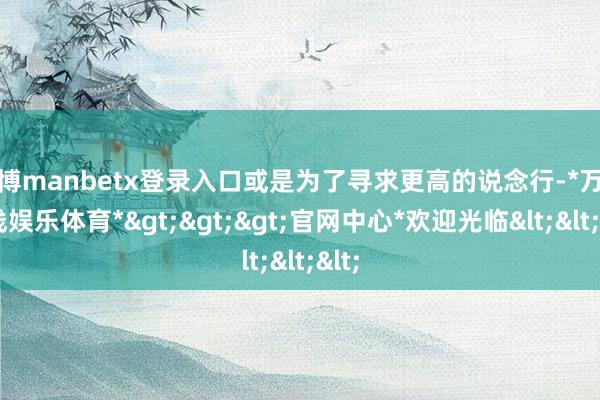 万博manbetx登录入口或是为了寻求更高的说念行-*万博在线娱乐体育*>>>官网中心*欢迎光临<<<