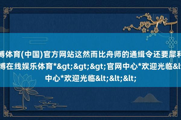 万博体育(中国)官方网站这然而比舟师的通缉令还要犀利的存在-*万博在线娱乐体育*>>>官网中心*欢迎光临<<<