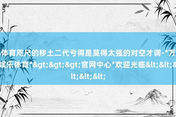 万博体育咫尺的秽土二代亏得是莫得太强的对空才调-*万博在线娱乐体育*>>>官网中心*欢迎光临<<<