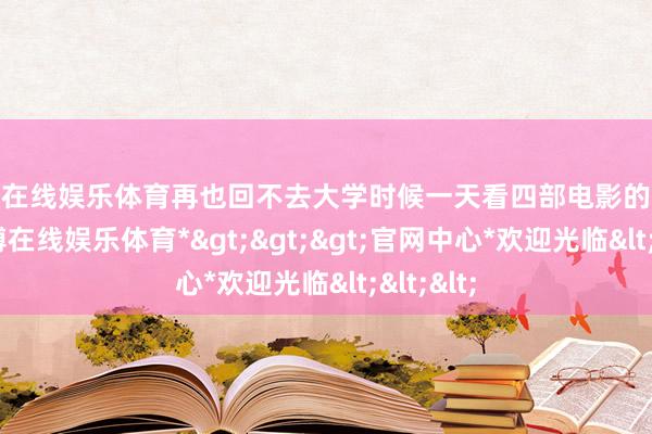 万博在线娱乐体育再也回不去大学时候一天看四部电影的时辰了-*万博在线娱乐体育*>>>官网中心*欢迎光临<<<