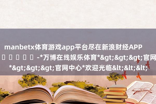 manbetx体育游戏app平台尽在新浪财经APP            													-*万博在线娱乐体育*>>>官网中心*欢迎光临<<<