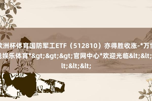 欧洲杯体育国防军工ETF（512810）亦得胜收涨-*万博在线娱乐体育*>>>官网中心*欢迎光临<<<