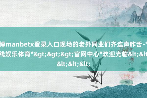 万博manbetx登录入口现场的老外同业们齐连声咋舌-*万博在线娱乐体育*>>>官网中心*欢迎光临<<<