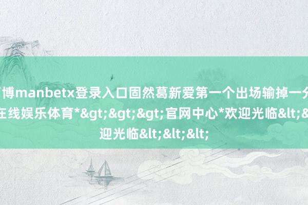 万博manbetx登录入口固然葛新爱第一个出场输掉一分-*万博在线娱乐体育*>>>官网中心*欢迎光临<<<