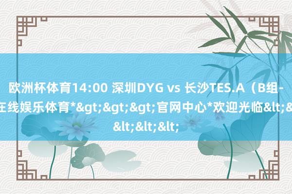 欧洲杯体育14:00 深圳DYG vs 长沙TES.A（B组-*万博在线娱乐体育*>>>官网中心*欢迎光临<<<