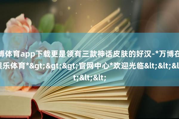 万博体育app下载更是领有三款神话皮肤的好汉-*万博在线娱乐体育*>>>官网中心*欢迎光临<<<