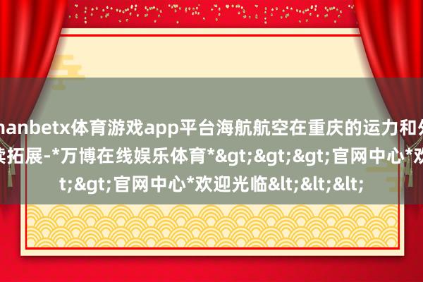 manbetx体育游戏app平台海航航空在重庆的运力和外洋航路布局还要继续拓展-*万博在线娱乐体育*>>>官网中心*欢迎光临<<<