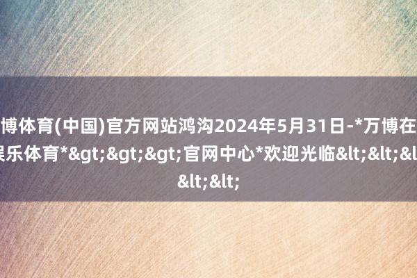 万博体育(中国)官方网站鸿沟2024年5月31日-*万博在线娱乐体育*>>>官网中心*欢迎光临<<<