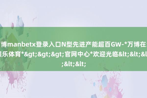 万博manbetx登录入口N型先进产能超百GW-*万博在线娱乐体育*>>>官网中心*欢迎光临<<<