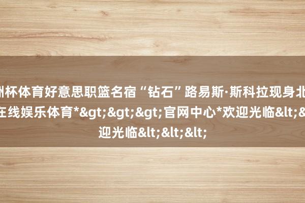 欧洲杯体育好意思职篮名宿“钻石”路易斯·斯科拉现身北京-*万博在线娱乐体育*>>>官网中心*欢迎光临<<<