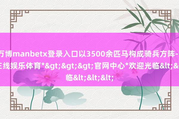 万博manbetx登录入口以3500余匹马构成骑兵方阵-*万博在线娱乐体育*>>>官网中心*欢迎光临<<<