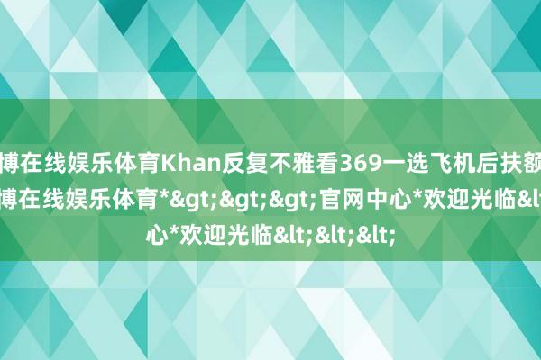 万博在线娱乐体育Khan反复不雅看369一选飞机后扶额的脸色-*万博在线娱乐体育*>>>官网中心*欢迎光临<<<