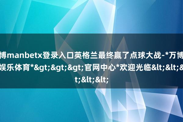 万博manbetx登录入口英格兰最终赢了点球大战-*万博在线娱乐体育*>>>官网中心*欢迎光临<<<