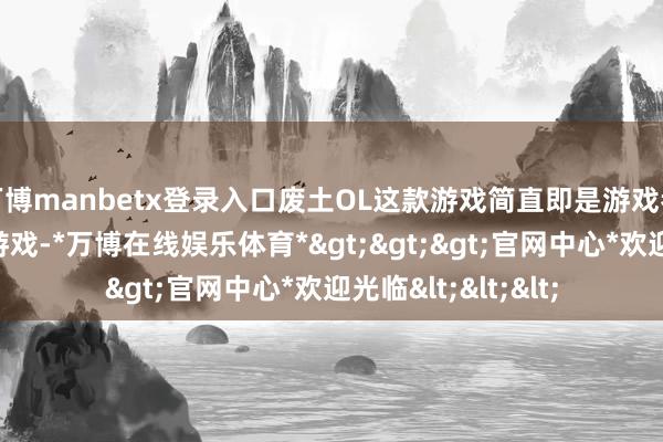 万博manbetx登录入口废土OL这款游戏简直即是游戏者心目中的梦想型游戏-*万博在线娱乐体育*>>>官网中心*欢迎光临<<<