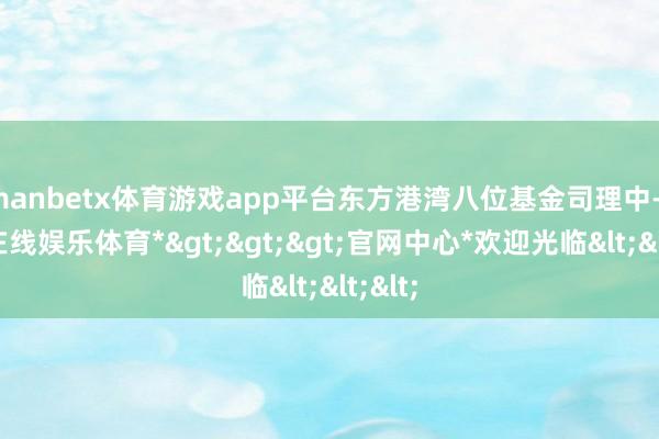 manbetx体育游戏app平台东方港湾八位基金司理中-*万博在线娱乐体育*>>>官网中心*欢迎光临<<<