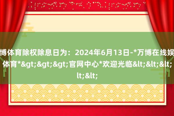 万博体育除权除息日为：2024年6月13日-*万博在线娱乐体育*>>>官网中心*欢迎光临<<<