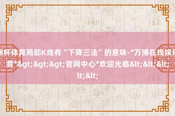 欧洲杯体育局部K线有“下降三法”的意味-*万博在线娱乐体育*>>>官网中心*欢迎光临<<<