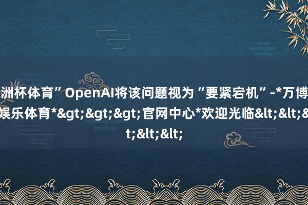 欧洲杯体育”OpenAI将该问题视为“要紧宕机”-*万博在线娱乐体育*>>>官网中心*欢迎光临<<<