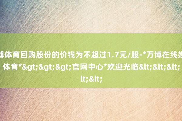 万博体育回购股份的价钱为不超过1.7元/股-*万博在线娱乐体育*>>>官网中心*欢迎光临<<<