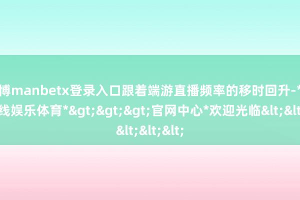 万博manbetx登录入口跟着端游直播频率的移时回升-*万博在线娱乐体育*>>>官网中心*欢迎光临<<<