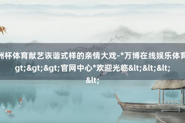 欧洲杯体育献艺诙谐式样的亲情大戏-*万博在线娱乐体育*>>>官网中心*欢迎光临<<<