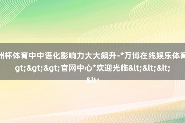 欧洲杯体育中中语化影响力大大飙升-*万博在线娱乐体育*>>>官网中心*欢迎光临<<<