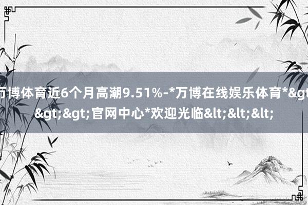 万博体育近6个月高潮9.51%-*万博在线娱乐体育*>>>官网中心*欢迎光临<<<