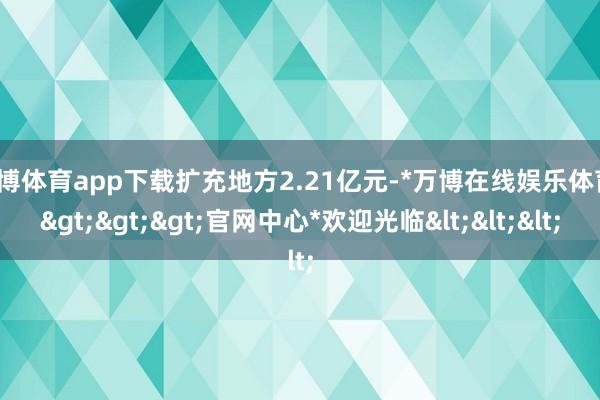 万博体育app下载扩充地方2.21亿元-*万博在线娱乐体育*>>>官网中心*欢迎光临<<<