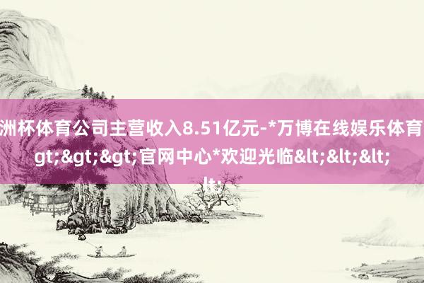 欧洲杯体育公司主营收入8.51亿元-*万博在线娱乐体育*>>>官网中心*欢迎光临<<<