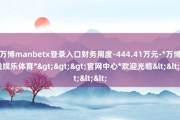 万博manbetx登录入口财务用度-444.41万元-*万博在线娱乐体育*>>>官网中心*欢迎光临<<<