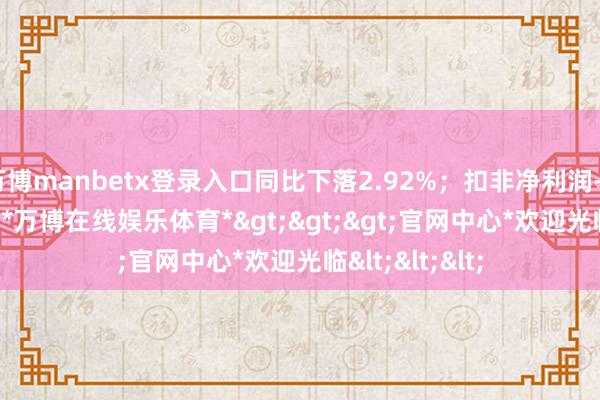 万博manbetx登录入口同比下落2.92%；扣非净利润-3082.24万元-*万博在线娱乐体育*>>>官网中心*欢迎光临<<<