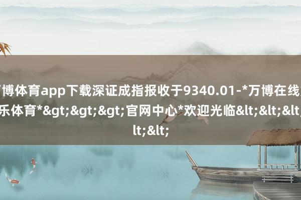 万博体育app下载深证成指报收于9340.01-*万博在线娱乐体育*>>>官网中心*欢迎光临<<<