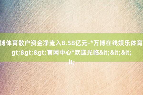 万博体育散户资金净流入8.58亿元-*万博在线娱乐体育*>>>官网中心*欢迎光临<<<