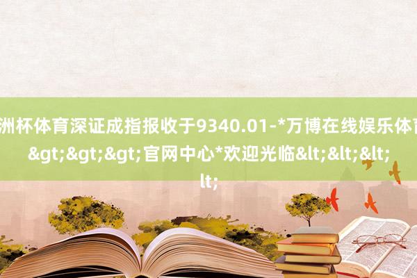 欧洲杯体育深证成指报收于9340.01-*万博在线娱乐体育*>>>官网中心*欢迎光临<<<