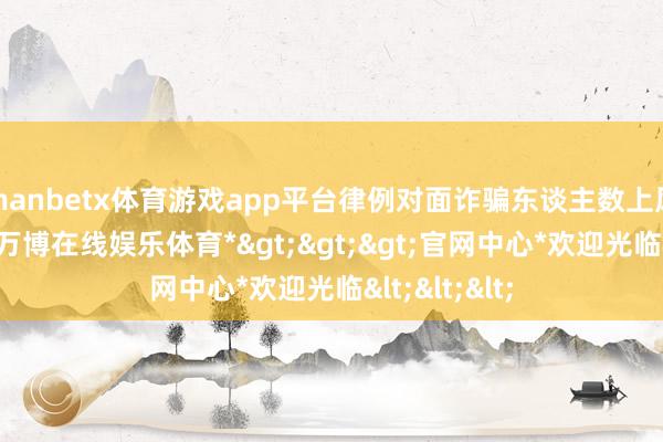 manbetx体育游戏app平台律例对面诈骗东谈主数上风平直强开-*万博在线娱乐体育*>>>官网中心*欢迎光临<<<