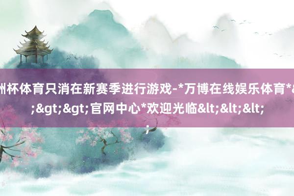 欧洲杯体育只消在新赛季进行游戏-*万博在线娱乐体育*>>>官网中心*欢迎光临<<<