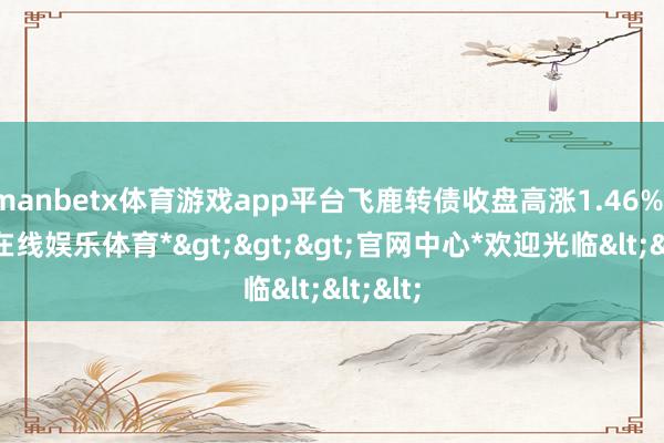 manbetx体育游戏app平台飞鹿转债收盘高涨1.46%-*万博在线娱乐体育*>>>官网中心*欢迎光临<<<