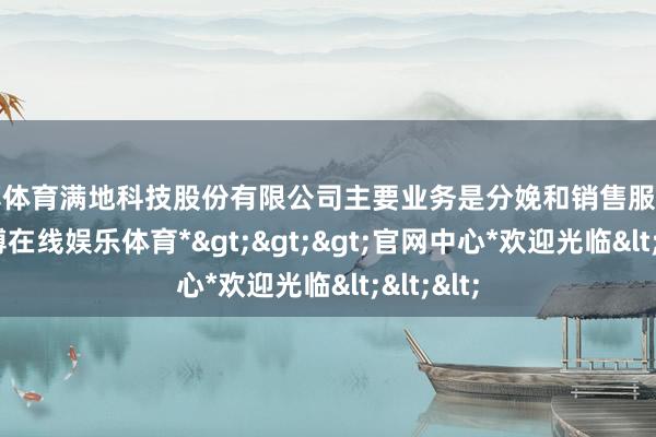 万博体育满地科技股份有限公司主要业务是分娩和销售服装鞋业-*万博在线娱乐体育*>>>官网中心*欢迎光临<<<