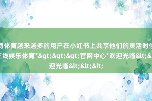 万博体育越来越多的用户在小红书上共享他们的灵活时候-*万博在线娱乐体育*>>>官网中心*欢迎光临<<<