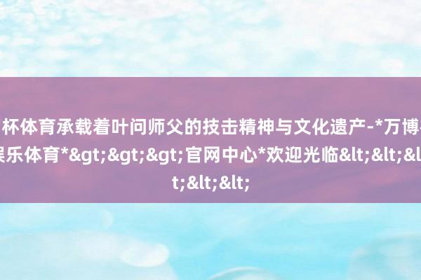 欧洲杯体育承载着叶问师父的技击精神与文化遗产-*万博在线娱乐体育*>>>官网中心*欢迎光临<<<