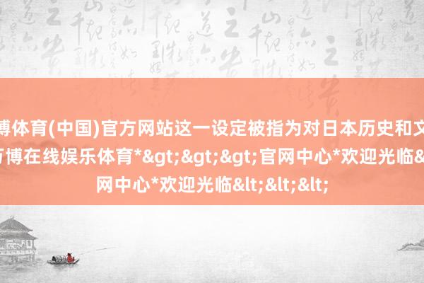 万博体育(中国)官方网站这一设定被指为对日本历史和文化的点窜-*万博在线娱乐体育*>>>官网中心*欢迎光临<<<