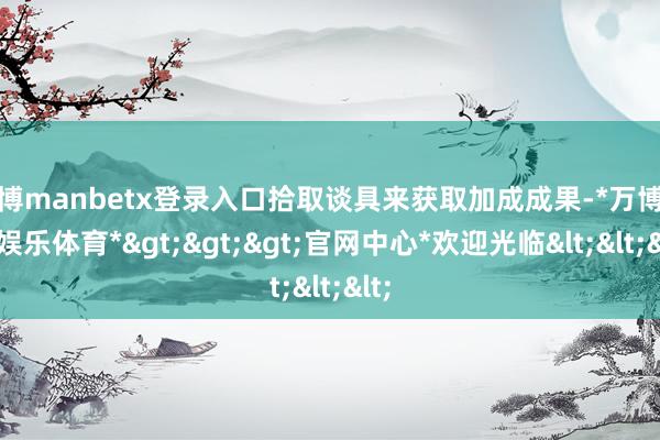 万博manbetx登录入口拾取谈具来获取加成成果-*万博在线娱乐体育*>>>官网中心*欢迎光临<<<