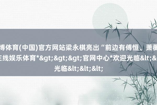 万博体育(中国)官方网站梁永棋亮出“前边有傅恒、萧蘅-*万博在线娱乐体育*>>>官网中心*欢迎光临<<<