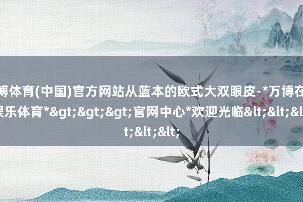 万博体育(中国)官方网站从蓝本的欧式大双眼皮-*万博在线娱乐体育*>>>官网中心*欢迎光临<<<