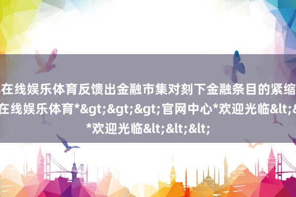 万博在线娱乐体育反馈出金融市集对刻下金融条目的紧缩预期-*万博在线娱乐体育*>>>官网中心*欢迎光临<<<